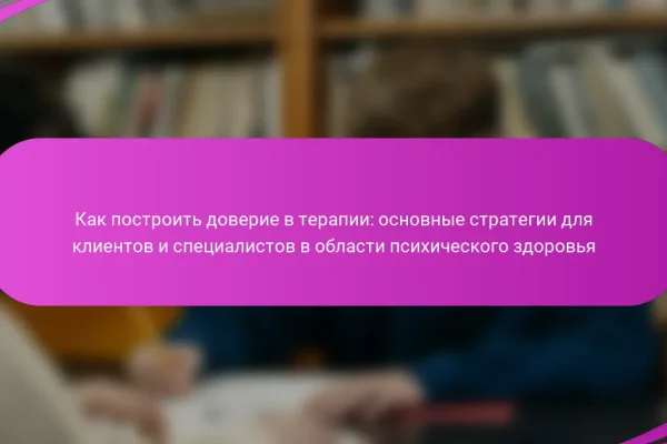 Как построить доверие в терапии: основные стратегии для клиентов и специалистов в области психического здоровья