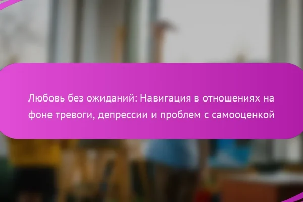 Любовь без ожиданий: Навигация в отношениях на фоне тревоги, депрессии и проблем с самооценкой