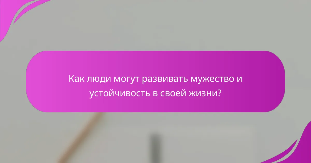 Как люди могут развивать мужество и устойчивость в своей жизни?