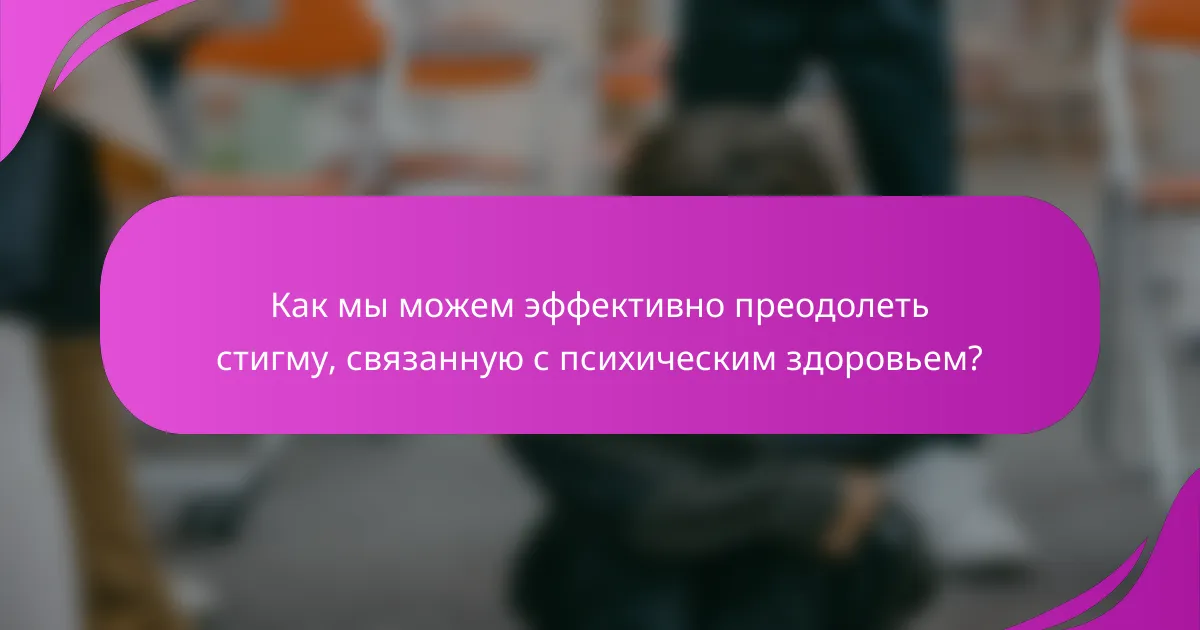 Как мы можем эффективно преодолеть стигму, связанную с психическим здоровьем?