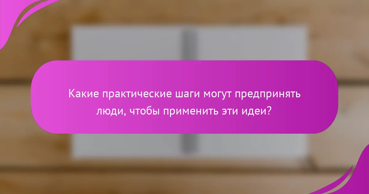 Какие практические шаги могут предпринять люди, чтобы применить эти идеи?