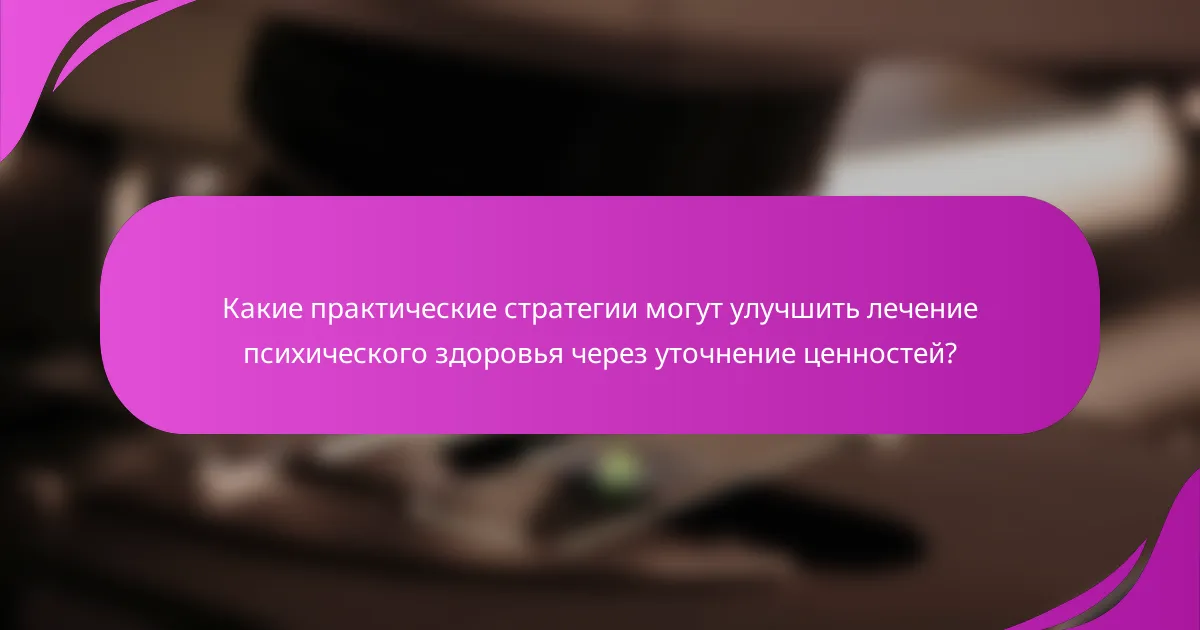 Какие практические стратегии могут улучшить лечение психического здоровья через уточнение ценностей?