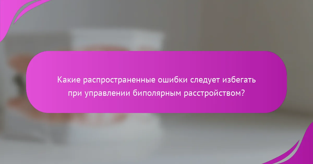 Какие распространенные ошибки следует избегать при управлении биполярным расстройством?