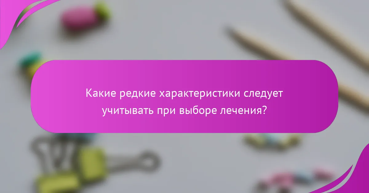 Какие редкие характеристики следует учитывать при выборе лечения?