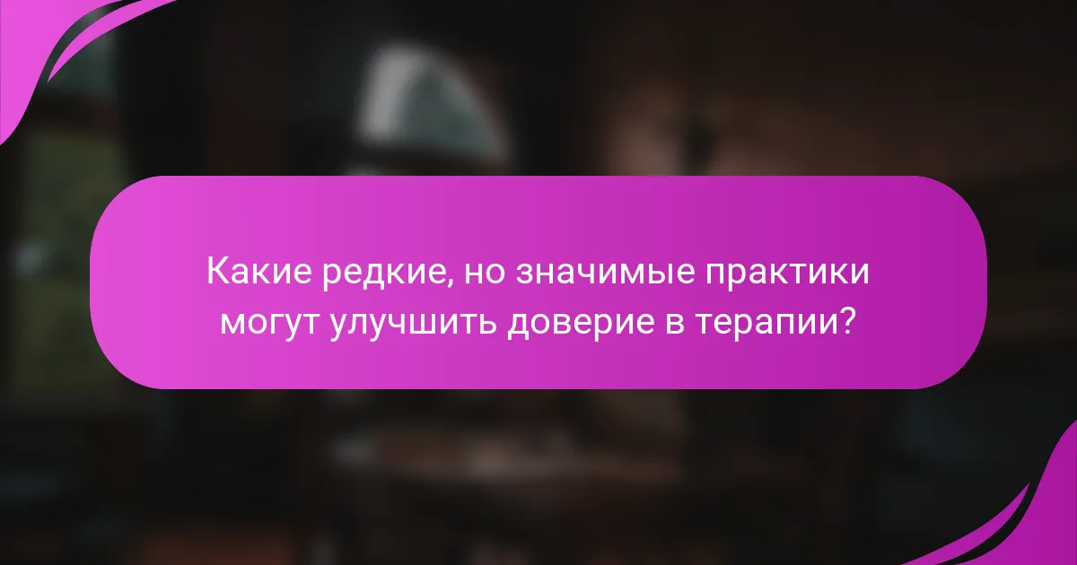 Какие редкие, но значимые практики могут улучшить доверие в терапии?