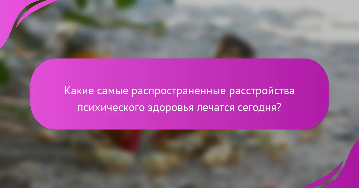 Какие самые распространенные расстройства психического здоровья лечатся сегодня?