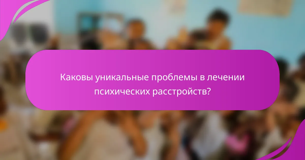 Каковы уникальные проблемы в лечении психических расстройств?