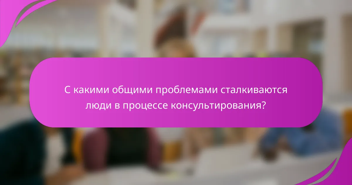 С какими общими проблемами сталкиваются люди в процессе консультирования?